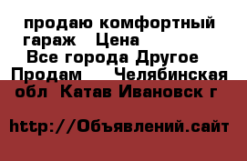 продаю комфортный гараж › Цена ­ 270 000 - Все города Другое » Продам   . Челябинская обл.,Катав-Ивановск г.